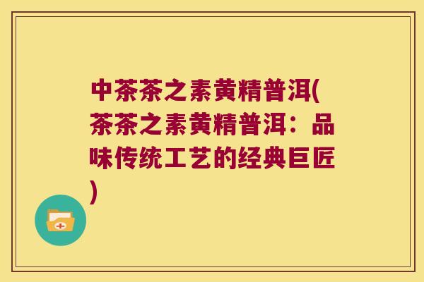 中茶茶之素黄精普洱(茶茶之素黄精普洱:品味传统工艺的经典巨匠) 中茶茶之素黄精普洱(茶茶之素黄精普洱:品味传统工艺的经典巨匠)