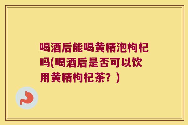 喝酒后能喝黄精泡枸杞吗(喝酒后是否可以饮用黄精枸杞茶?) 喝酒后能喝黄精泡枸杞吗(喝酒后是否可以饮用黄精枸杞茶?)