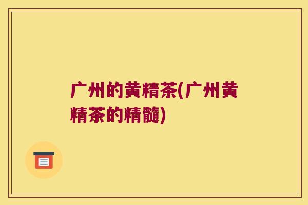 广州的黄精茶(广州黄精茶的精髓) 广州的黄精茶(广州黄精茶的精髓)