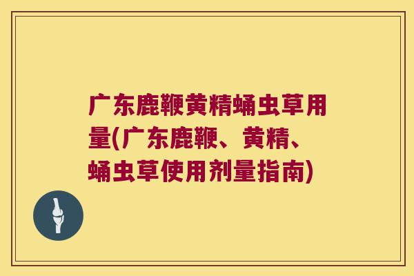 广东鹿鞭黄精蛹虫草用量(广东鹿鞭、黄精、蛹虫草使用剂量指南)