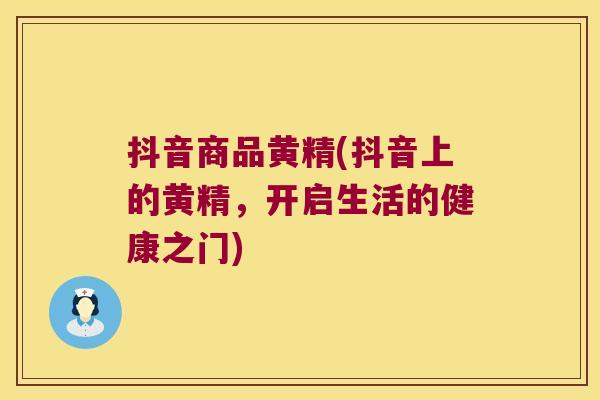抖音商品黄精(抖音上的黄精，开启生活的健康之门)