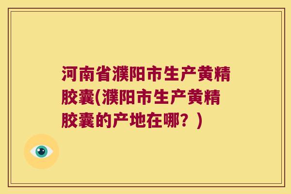 河南省濮阳市生产黄精胶囊(濮阳市生产黄精胶囊的产地在哪?) 河南省濮阳市生产黄精胶囊(濮阳市生产黄精胶囊的产地在哪?)