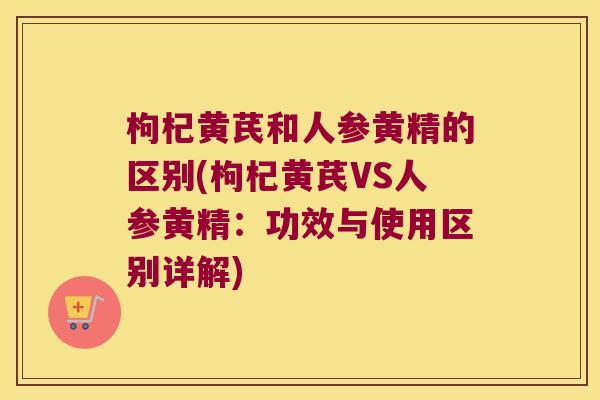 枸杞黄芪和人参黄精的区别(枸杞黄芪VS人参黄精：功效与使用区别详解)