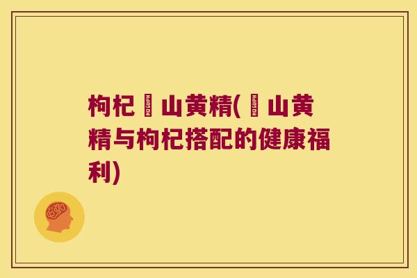 枸杞矷山黄精(矷山黄精与枸杞搭配的健康福利)