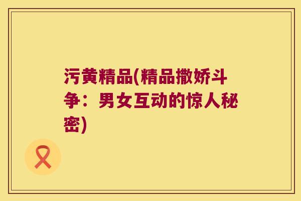 污黄精品(精品撒娇斗争：男女互动的惊人秘密)
