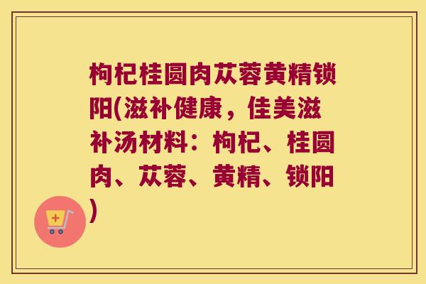 枸杞桂圆肉苁蓉黄精锁阳(滋补健康,佳美滋补汤材料:枸杞、桂圆肉、苁蓉、黄精、锁阳) 枸杞桂圆肉苁蓉黄精锁阳(滋补健康,佳美滋补汤材料:枸杞、桂圆肉、苁蓉、黄精、锁阳)