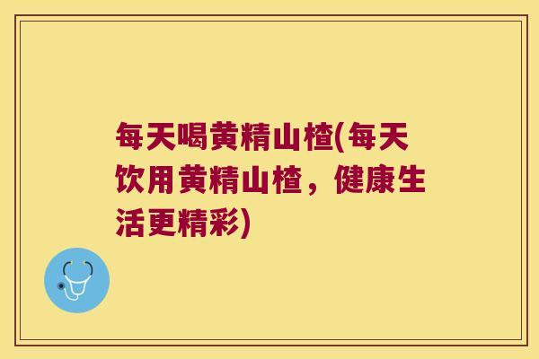 每天喝黄精山楂(每天饮用黄精山楂,健康生活更精彩) 每天喝黄精山楂(每天饮用黄精山楂,健康生活更精彩)