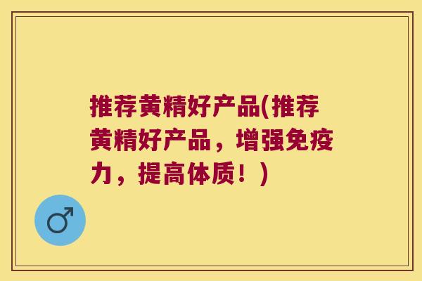 推荐黄精好产品(推荐黄精好产品,增强力,提高体质!) 推荐黄精好产品(推荐黄精好产品,增强力,提高体质!)
