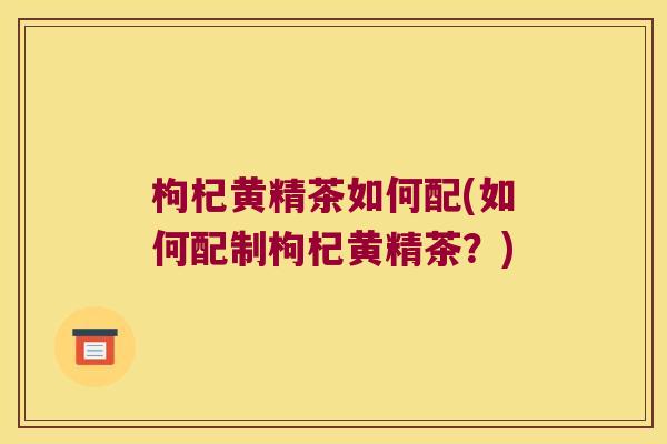 枸杞黄精茶如何配(如何配制枸杞黄精茶？)