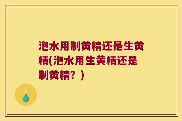 泡水用制黄精还是生黄精(泡水用生黄精还是制黄精?) 泡水用制黄精还是生黄精(泡水用生黄精还是制黄精?)