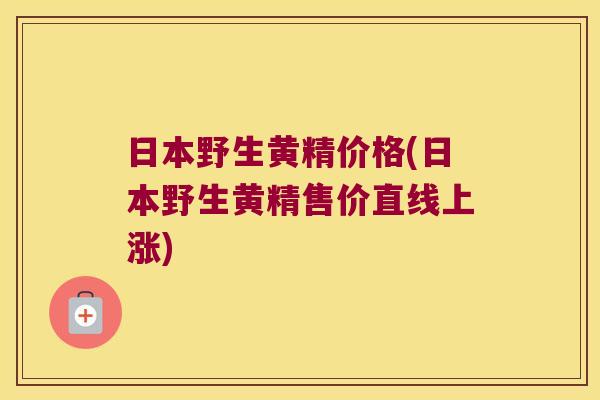 日本野生黄精价格(日本野生黄精售价直线上涨) 日本野生黄精价格(日本野生黄精售价直线上涨)