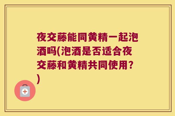 夜交藤能同黄精一起泡酒吗(泡酒是否适合夜交藤和黄精共同使用?) 夜交藤能同黄精一起泡酒吗(泡酒是否适合夜交藤和黄精共同使用?)