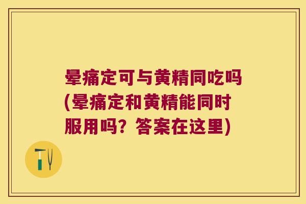 晕痛定可与黄精同吃吗(晕痛定和黄精能同时服用吗？答案在这里)