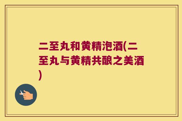 二至丸和黄精泡酒(二至丸与黄精共酿之美酒)
