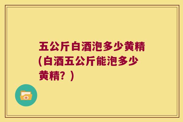 五公斤白酒泡多少黄精(白酒五公斤能泡多少黄精?) 五公斤白酒泡多少黄精(白酒五公斤能泡多少黄精?)
