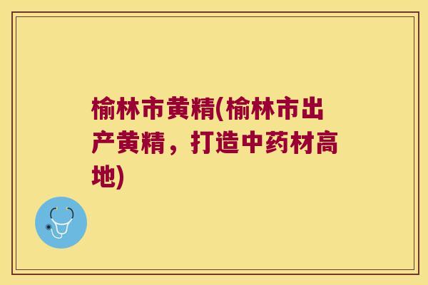 榆林市黄精(榆林市出产黄精，打造材高地)