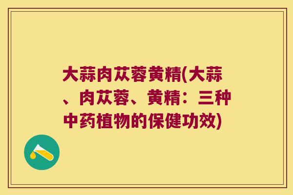 大蒜肉苁蓉黄精(大蒜、肉苁蓉、黄精:三种植物的保健功效) 大蒜肉苁蓉黄精(大蒜、肉苁蓉、黄精:三种植物的保健功效)