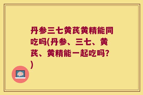 丹参三七黄芪黄精能同吃吗(丹参、三七、黄芪、黄精能一起吃吗？)