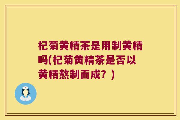 杞菊黄精茶是用制黄精吗(杞菊黄精茶是否以黄精熬制而成？)