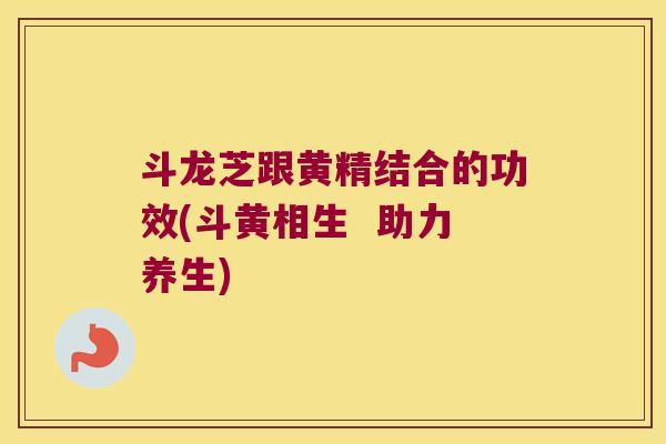 斗龙芝跟黄精结合的功效(斗黄相生  助力养生)
