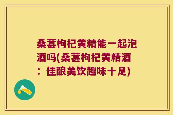 桑葚枸杞黄精能一起泡酒吗(桑葚枸杞黄精酒：佳酿美饮趣味十足)