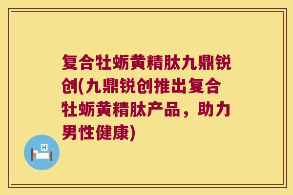 复合牡蛎黄精肽九鼎锐创(九鼎锐创推出复合牡蛎黄精肽产品，助力男性健康)