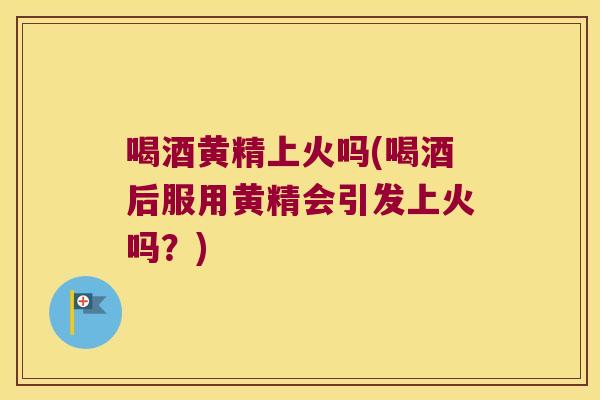 喝酒黄精上火吗(喝酒后服用黄精会引发上火吗？)