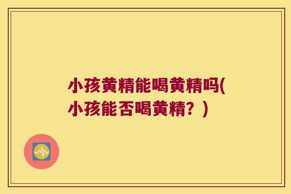 小孩黄精能喝黄精吗(小孩能否喝黄精？)