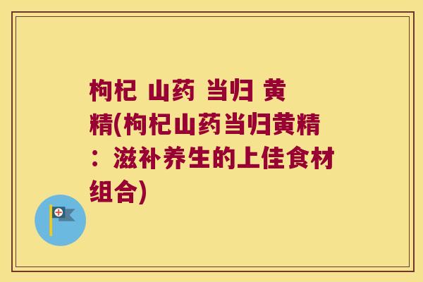 枸杞 山药 当归 黄精(枸杞山药当归黄精：滋补养生的上佳食材组合)