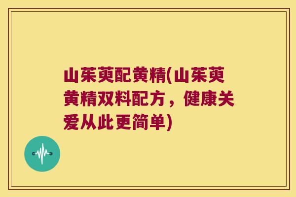 山茱萸配黄精(山茱萸黄精双料配方,健康关爱从此更简单) 山茱萸配黄精(山茱萸黄精双料配方,健康关爱从此更简单)