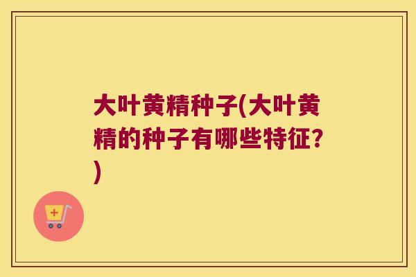 大叶黄精种子(大叶黄精的种子有哪些特征？)