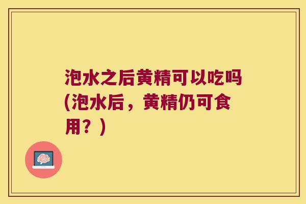 泡水之后黄精可以吃吗(泡水后，黄精仍可食用？)