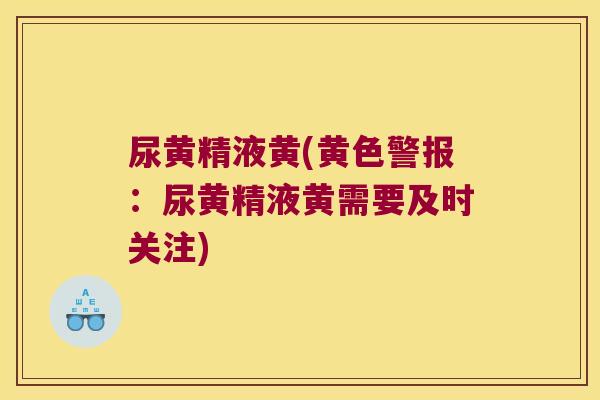 尿黄精液黄(黄色警报:尿黄精液黄需要及时关注) 尿黄精液黄(黄色警报:尿黄精液黄需要及时关注)