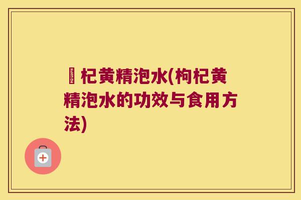 枹杞黄精泡水(枸杞黄精泡水的功效与食用方法) 枹杞黄精泡水(枸杞黄精泡水的功效与食用方法)