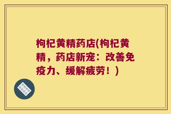 枸杞黄精药店(枸杞黄精，药店新宠：改善力、缓解疲劳！)