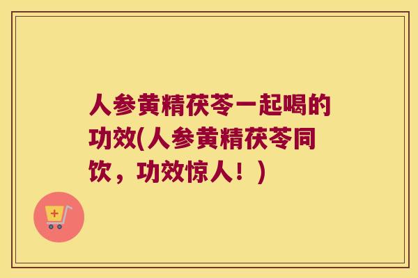 人参黄精茯苓一起喝的功效(人参黄精茯苓同饮，功效惊人！)