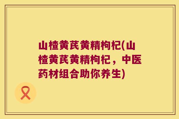 山楂黄芪黄精枸杞(山楂黄芪黄精枸杞，中医药材组合助你养生)