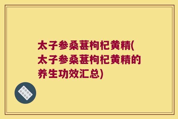 太子参桑葚枸杞黄精(太子参桑葚枸杞黄精的养生功效汇总)