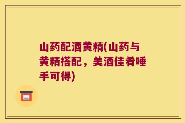 山药配酒黄精(山药与黄精搭配，美酒佳肴唾手可得)