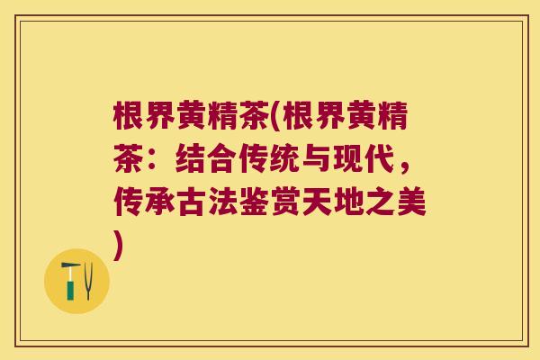 根界黄精茶(根界黄精茶:结合传统与现代,传承古法鉴赏天地之美) 根界黄精茶(根界黄精茶:结合传统与现代,传承古法鉴赏天地之美)