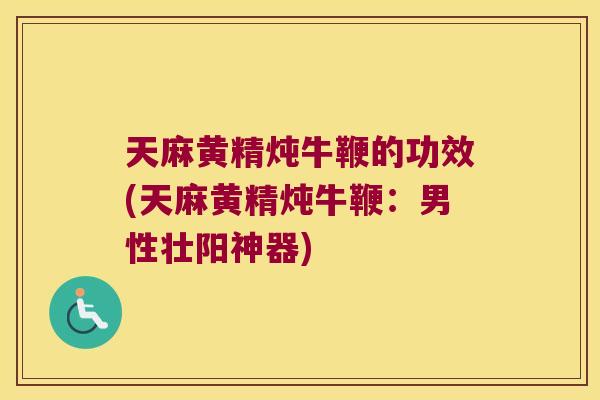 天麻黄精炖牛鞭的功效(天麻黄精炖牛鞭：男性壮阳神器)