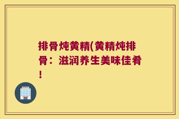 排骨炖黄精(黄精炖排骨：滋润养生美味佳肴！