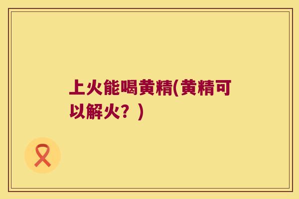 上火能喝黄精(黄精可以解火？)