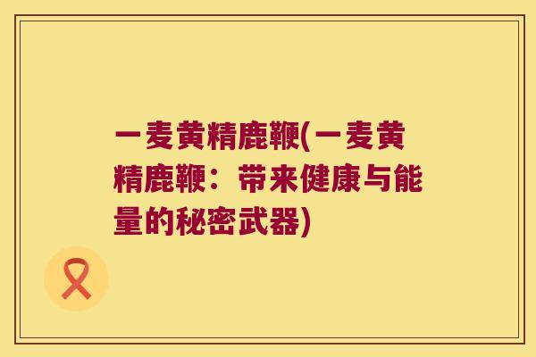一麦黄精鹿鞭(一麦黄精鹿鞭：带来健康与能量的秘密武器)