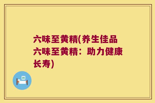 六味至黄精(养生佳品六味至黄精:助力健康长寿) 六味至黄精(养生佳品六味至黄精:助力健康长寿)