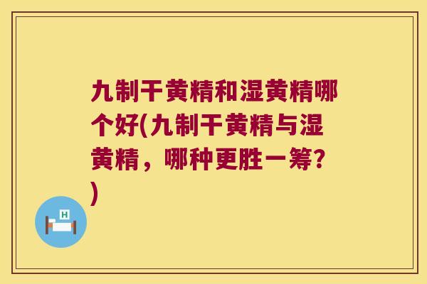 九制干黄精和湿黄精哪个好(九制干黄精与湿黄精，哪种更胜一筹？)