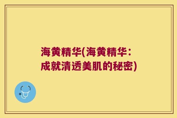 海黄精华(海黄精华:成就清透美肌的秘密) 海黄精华(海黄精华:成就清透美肌的秘密)