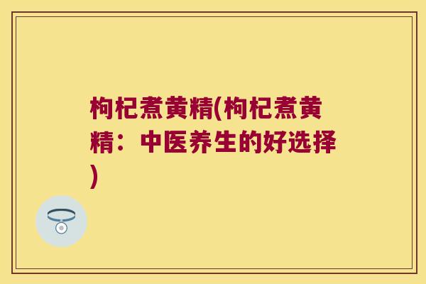 枸杞煮黄精(枸杞煮黄精：中医养生的好选择)