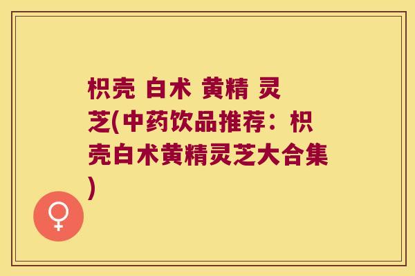 枳壳 白术 黄精 灵芝(饮品推荐:枳壳白术黄精灵芝大合集) 枳壳 白术 黄精 灵芝(饮品推荐:枳壳白术黄精灵芝大合集)