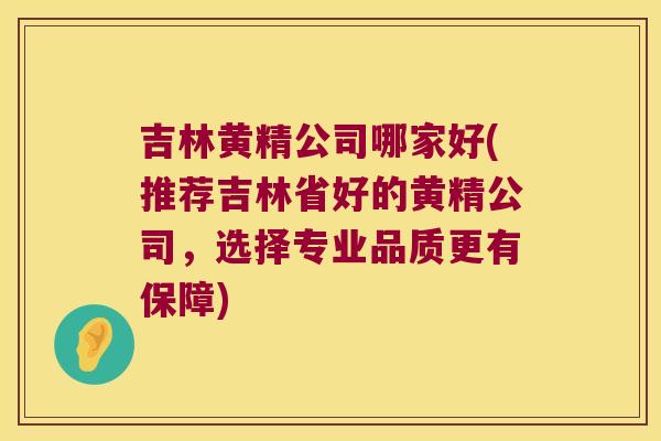 吉林黄精公司哪家好(推荐吉林省好的黄精公司，选择专业品质更有保障)